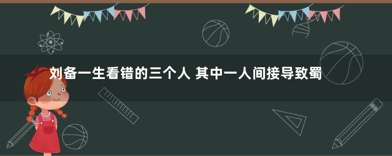 刘备一生看错的三个人 其中一人间接导致蜀汉灭亡